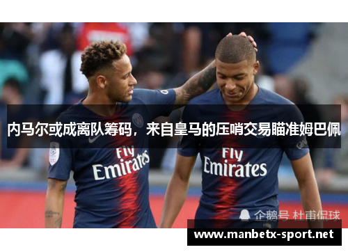 内马尔或成离队筹码，来自皇马的压哨交易瞄准姆巴佩